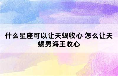 什么星座可以让天蝎收心 怎么让天蝎男海王收心